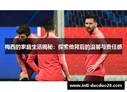 梅西的家庭生活揭秘：探索他背后的温馨与责任感