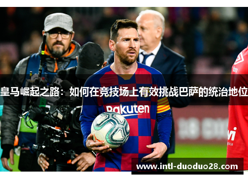 皇马崛起之路：如何在竞技场上有效挑战巴萨的统治地位