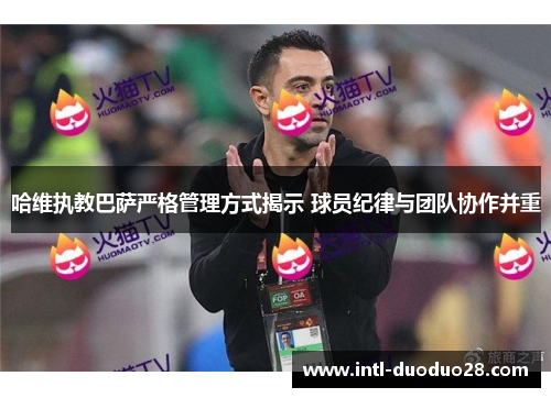哈维执教巴萨严格管理方式揭示 球员纪律与团队协作并重