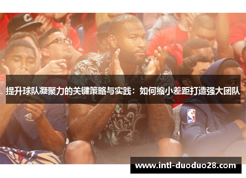 提升球队凝聚力的关键策略与实践：如何缩小差距打造强大团队